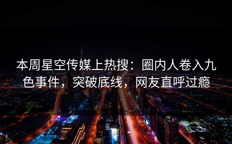 本周星空传媒上热搜：圈内人卷入九色事件，突破底线，网友直呼过瘾