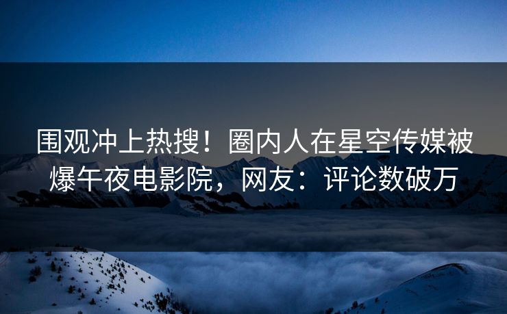 围观冲上热搜！圈内人在星空传媒被爆午夜电影院，网友：评论数破万