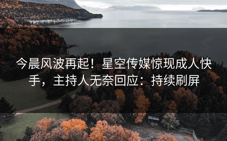 今晨风波再起！星空传媒惊现成人快手，主持人无奈回应：持续刷屏