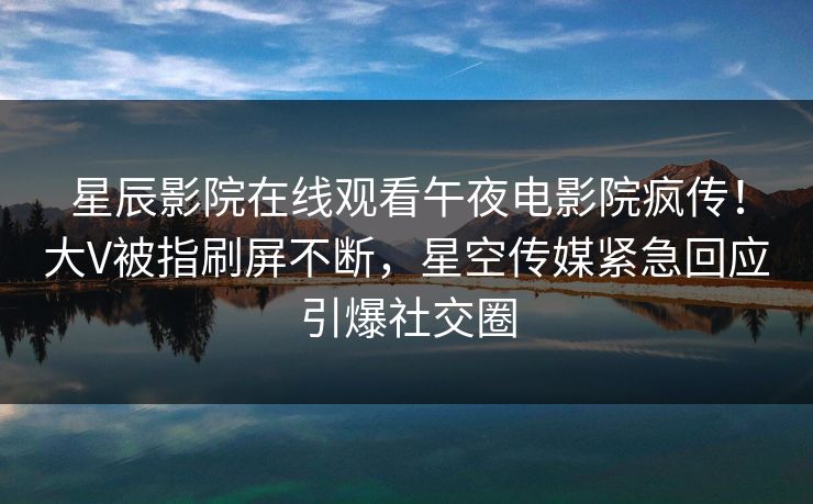 星辰影院在线观看午夜电影院疯传！大V被指刷屏不断，星空传媒紧急回应引爆社交圈