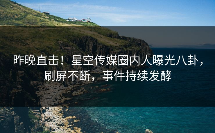 昨晚直击！星空传媒圈内人曝光八卦，刷屏不断，事件持续发酵