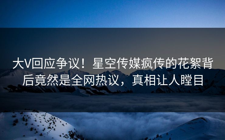 大V回应争议！星空传媒疯传的花絮背后竟然是全网热议，真相让人瞠目