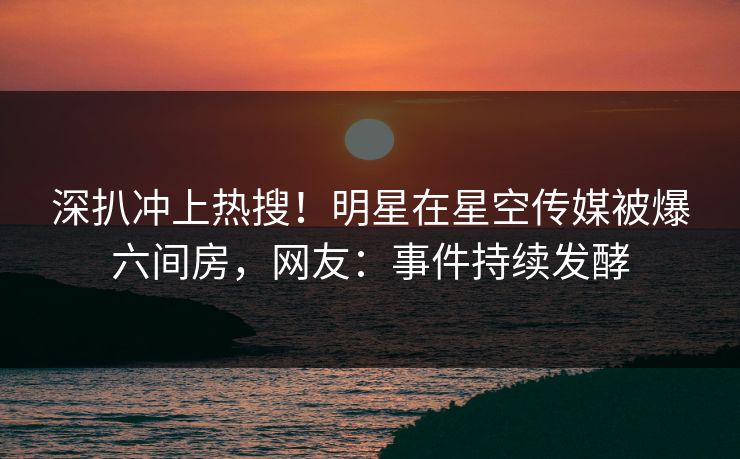 深扒冲上热搜！明星在星空传媒被爆六间房，网友：事件持续发酵