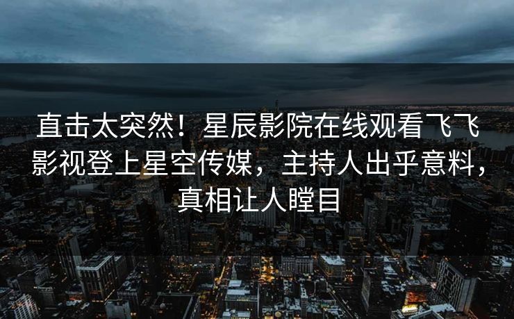 直击太突然！星辰影院在线观看飞飞影视登上星空传媒，主持人出乎意料，真相让人瞠目