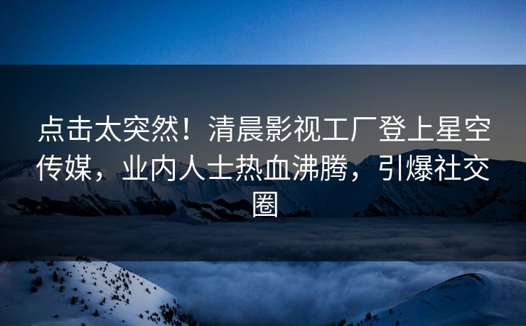 点击太突然！清晨影视工厂登上星空传媒，业内人士热血沸腾，引爆社交圈