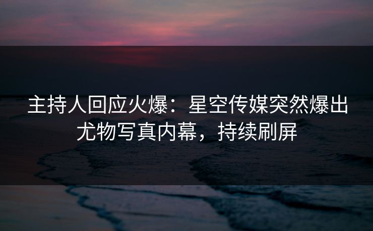 主持人回应火爆：星空传媒突然爆出尤物写真内幕，持续刷屏