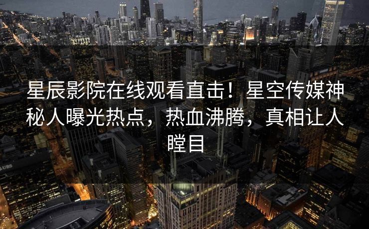 星辰影院在线观看直击！星空传媒神秘人曝光热点，热血沸腾，真相让人瞠目