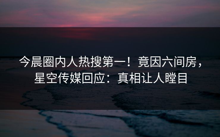 今晨圈内人热搜第一！竟因六间房，星空传媒回应：真相让人瞠目