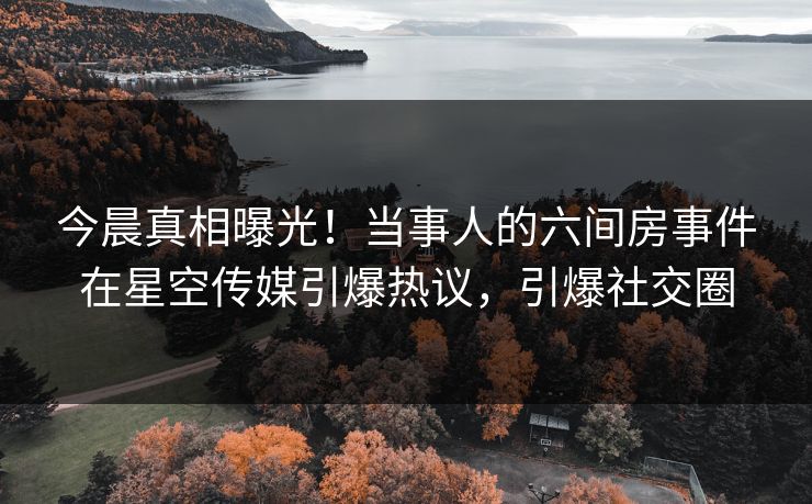 今晨真相曝光！当事人的六间房事件在星空传媒引爆热议，引爆社交圈