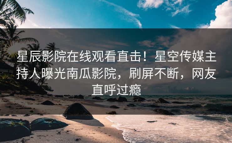 星辰影院在线观看直击！星空传媒主持人曝光南瓜影院，刷屏不断，网友直呼过瘾