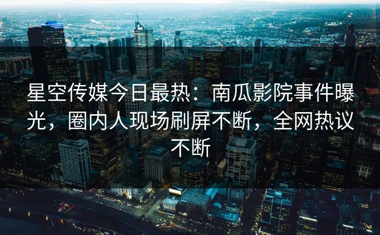 星空传媒今日最热：南瓜影院事件曝光，圈内人现场刷屏不断，全网热议不断