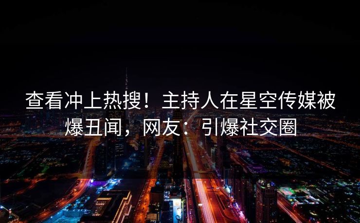 查看冲上热搜！主持人在星空传媒被爆丑闻，网友：引爆社交圈