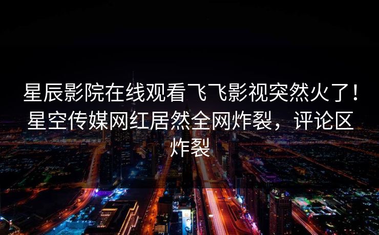 星辰影院在线观看飞飞影视突然火了！星空传媒网红居然全网炸裂，评论区炸裂