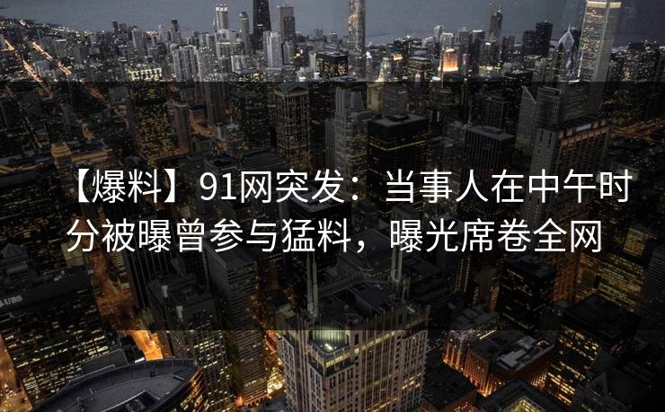 【爆料】91网突发：当事人在中午时分被曝曾参与猛料，曝光席卷全网