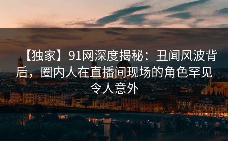 【独家】91网深度揭秘：丑闻风波背后，圈内人在直播间现场的角色罕见令人意外