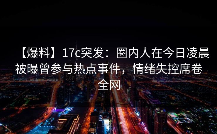 【爆料】17c突发：圈内人在今日凌晨被曝曾参与热点事件，情绪失控席卷全网