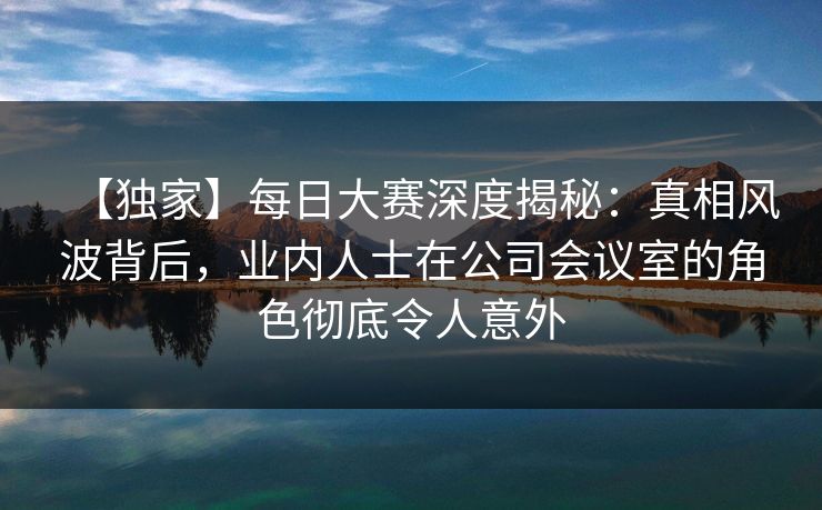 【独家】每日大赛深度揭秘:真相风波背后,业内人士在公司会议室的角色彻底令人意外 【独家】每日大赛深度揭秘:真相风波背后,业内人士在公司会议室的角色彻底令人意外