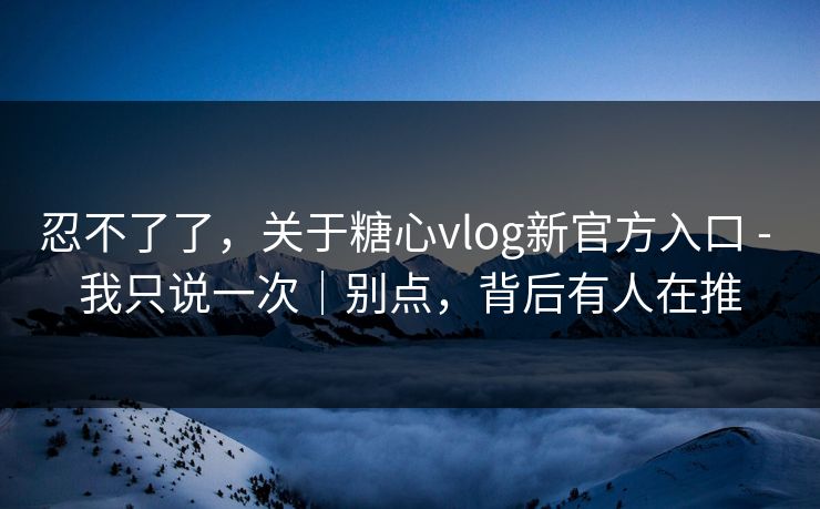 忍不了了，关于糖心vlog新官方入口 - 我只说一次｜别点，背后有人在推