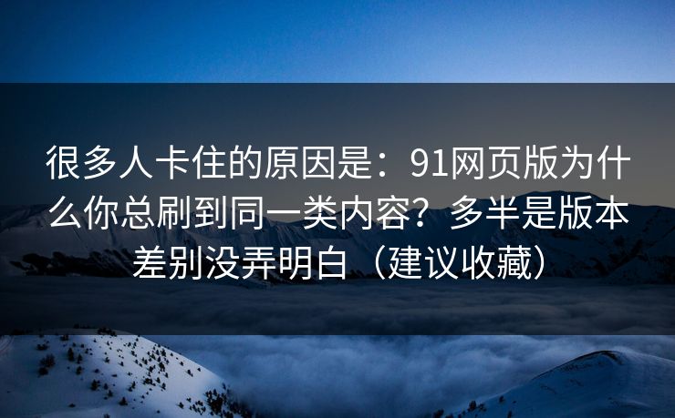 很多人卡住的原因是：91网页版为什么你总刷到同一类内容？多半是版本差别没弄明白（建议收藏）
