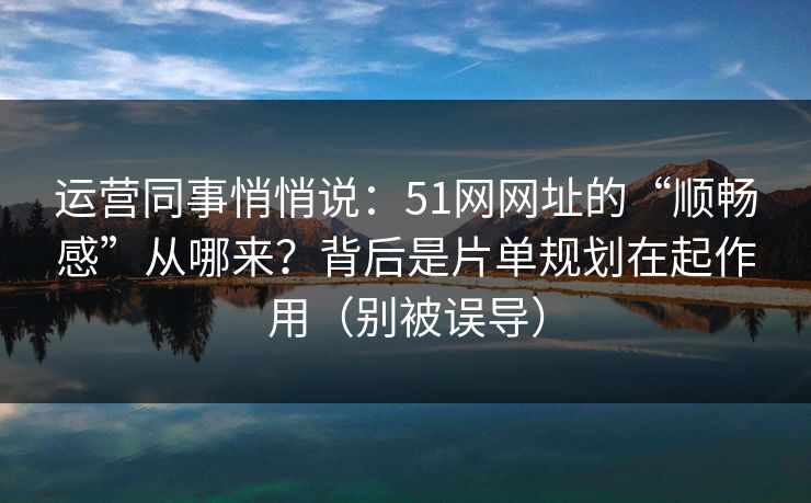 运营同事悄悄说：51网网址的“顺畅感”从哪来？背后是片单规划在起作用（别被误导）