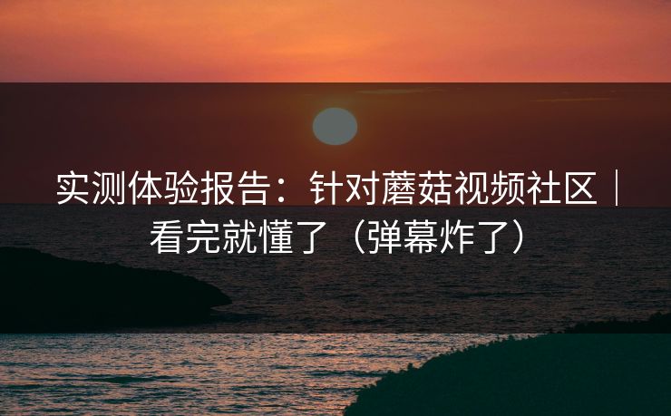 实测体验报告：针对蘑菇视频社区｜看完就懂了（弹幕炸了）