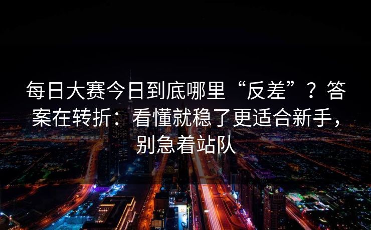 每日大赛今日到底哪里“反差”？答案在转折：看懂就稳了更适合新手，别急着站队
