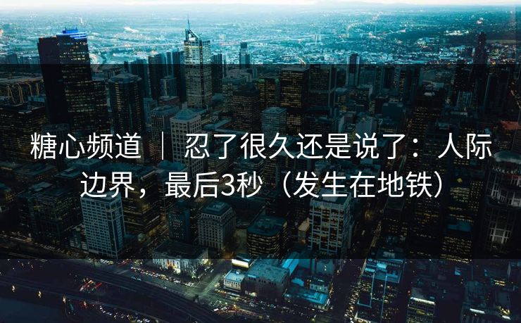 糖心频道 ｜ 忍了很久还是说了：人际边界，最后3秒（发生在地铁）