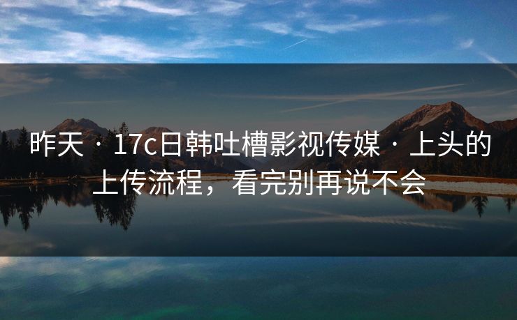 昨天 · 17c日韩吐槽影视传媒 · 上头的上传流程，看完别再说不会