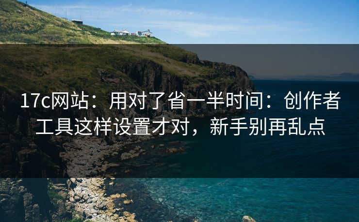 17c网站：用对了省一半时间：创作者工具这样设置才对，新手别再乱点