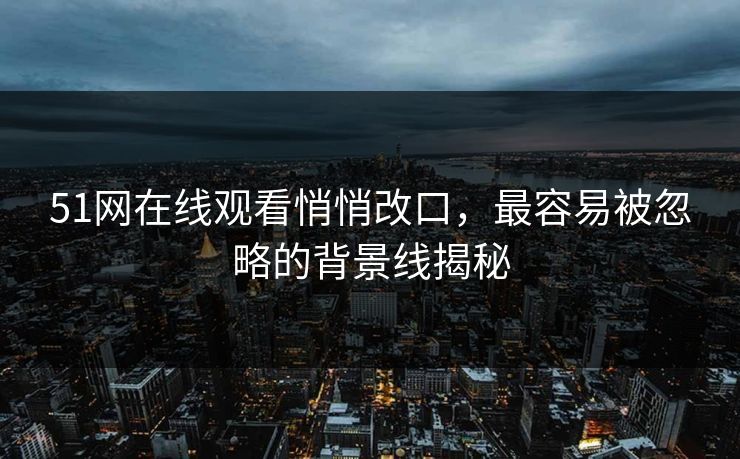 51网在线观看悄悄改口，最容易被忽略的背景线揭秘