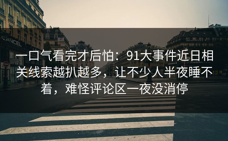 一口气看完才后怕：91大事件近日相关线索越扒越多，让不少人半夜睡不着，难怪评论区一夜没消停
