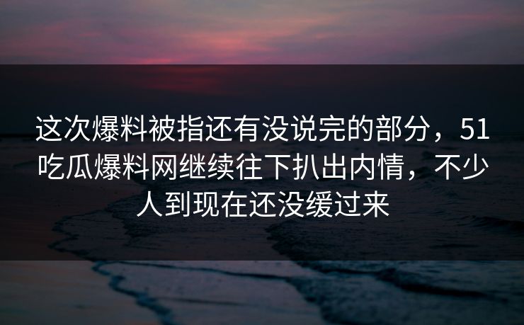 这次爆料被指还有没说完的部分，51吃瓜爆料网继续往下扒出内情，不少人到现在还没缓过来